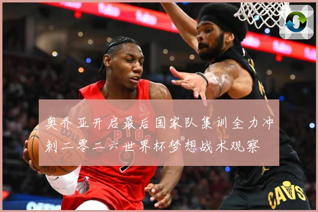 奥乔亚开启最后国家队集训全力冲刺二零二六世界杯梦想战术观察