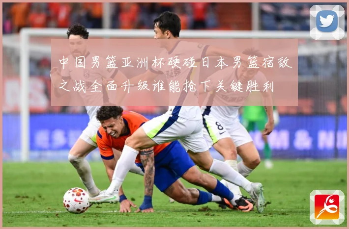 中国男篮亚洲杯硬碰日本男篮宿敌之战全面升级谁能抢下关键胜利