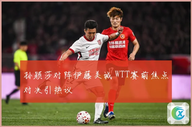 孙颖莎对阵伊藤美诚 WTT赛前焦点对决引热议