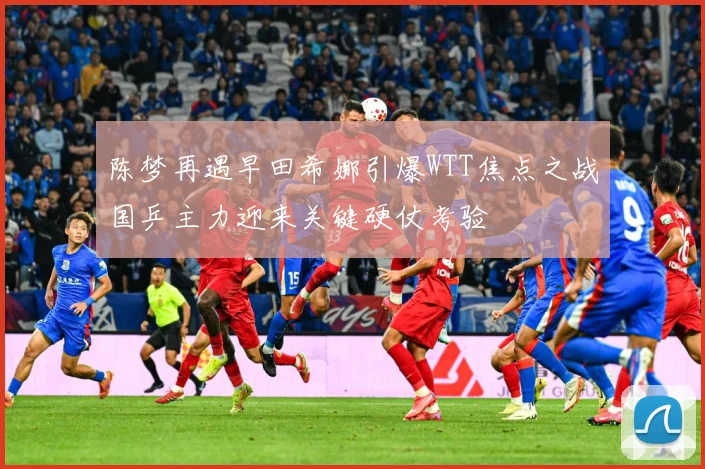 陈梦再遇早田希娜引爆WTT焦点之战国乒主力迎来关键硬仗考验