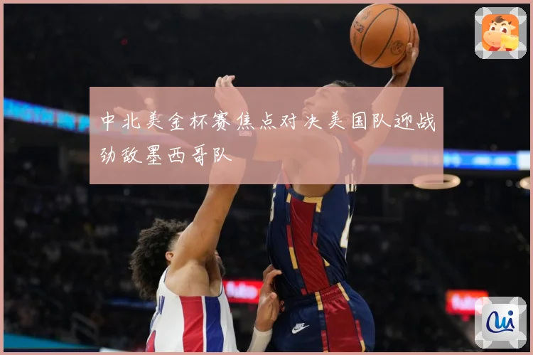 中北美金杯赛焦点对决美国队迎战劲敌墨西哥队