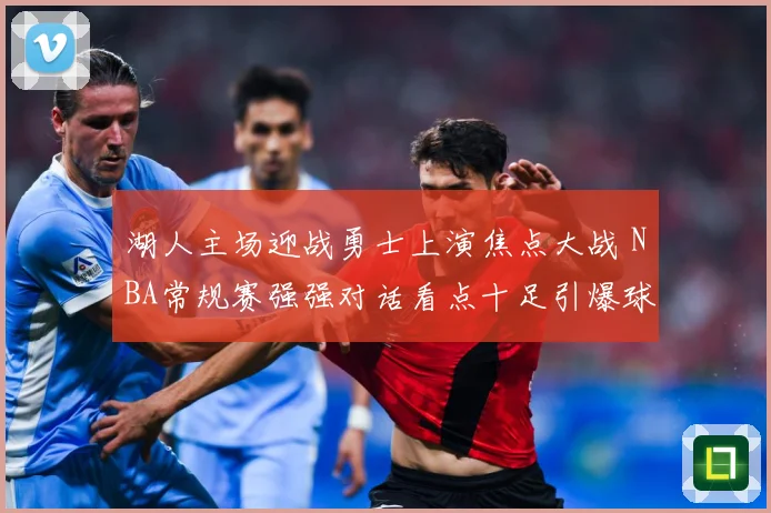 湖人主场迎战勇士上演焦点大战 NBA常规赛强强对话看点十足引爆球迷期待