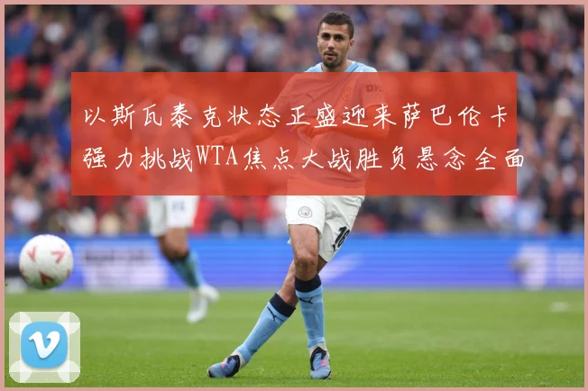 以斯瓦泰克状态正盛迎来萨巴伦卡强力挑战WTA焦点大战胜负悬念全面升级