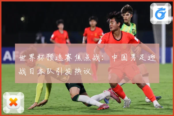 世界杯预选赛焦点战：中国男足迎战日本队引发热议