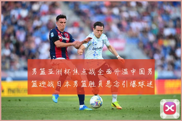 男篮亚洲杯焦点战全面升温中国男篮迎战日本男篮胜负悬念引爆球迷期待