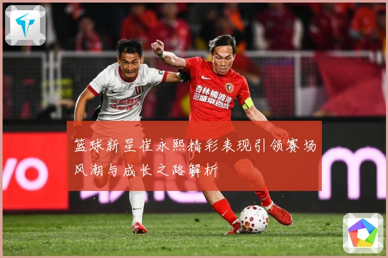 篮球新星崔永熙精彩表现引领赛场风潮与成长之路解析
