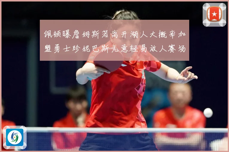 佩顿曝詹姆斯若离开湖人大概率加盟勇士珍妮巴斯无意轻易放人赛场复盘