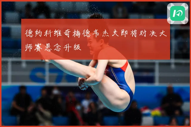 德约科维奇梅德韦杰夫即将对决大师赛悬念升级