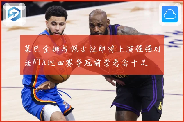 莱巴金娜与佩古拉即将上演强强对话WTA巡回赛争冠前景悬念十足