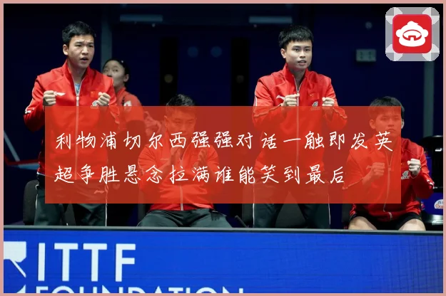 利物浦切尔西强强对话一触即发英超争胜悬念拉满谁能笑到最后