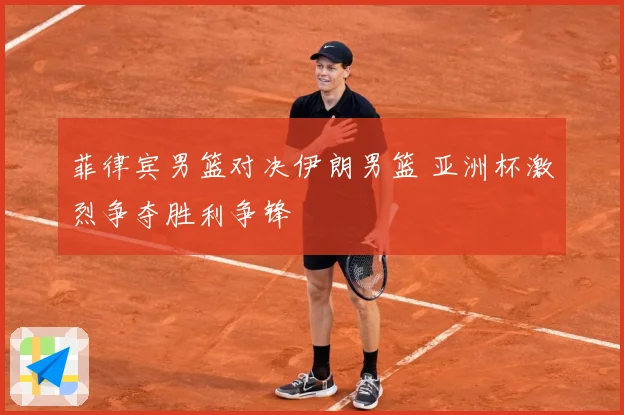菲律宾男篮对决伊朗男篮 亚洲杯激烈争夺胜利争锋