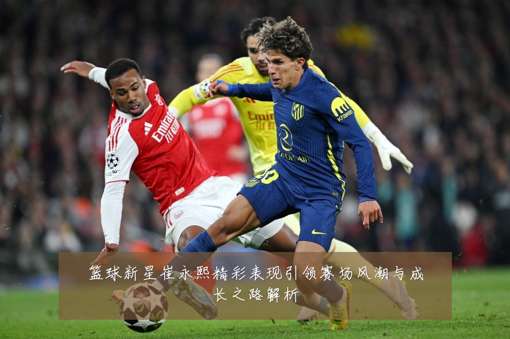篮球新星崔永熙精彩表现引领赛场风潮与成长之路解析