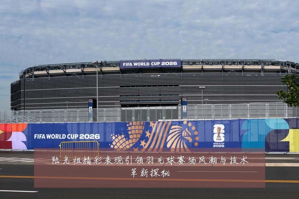 陆光祖精彩表现引领羽毛球赛场风潮与技术革新探秘