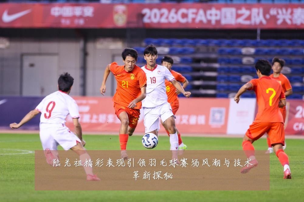 陆光祖精彩表现引领羽毛球赛场风潮与技术革新探秘